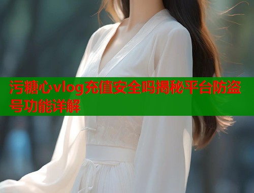污糖心vlog充值安全吗揭秘平台防盗号功能详解  第1张