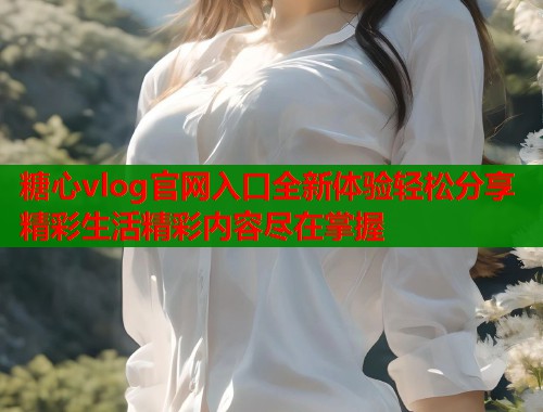 糖心vlog官网入口全新体验轻松分享精彩生活精彩内容尽在掌握  第1张