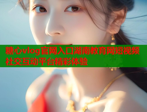 糖心vlog官网入口湖南教育网短视频社交互动平台精彩体验  第1张