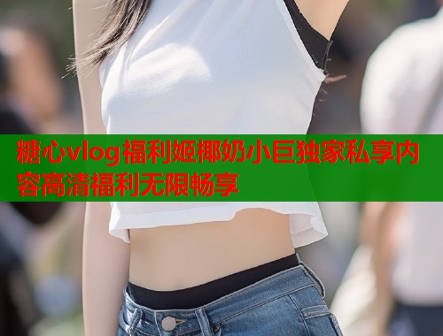 糖心vlog福利姬椰奶小巨独家私享内容高清福利无限畅享  第2张