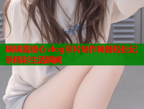 锅锅酱糖心vlog照片制作神器轻松记录精彩生活瞬间  第1张