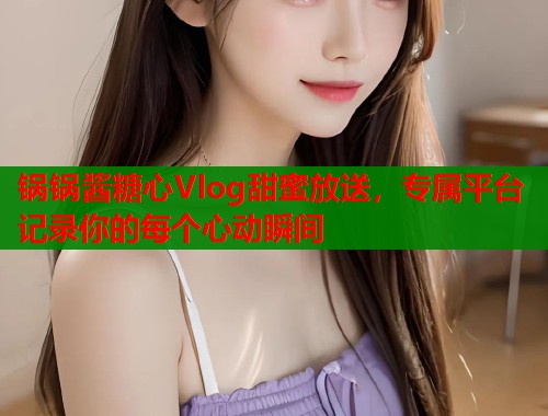 锅锅酱糖心Vlog甜蜜放送，专属平台记录你的每个心动瞬间  第1张