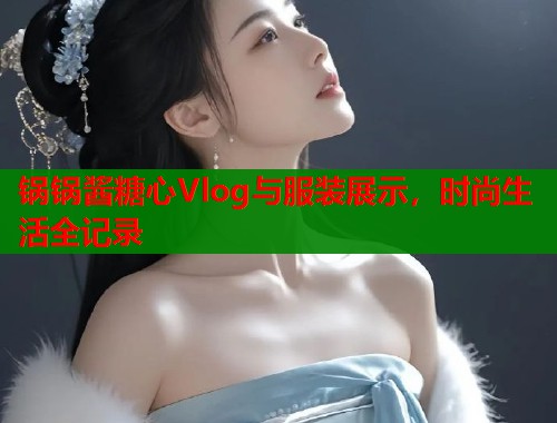 锅锅酱糖心Vlog与服装展示，时尚生活全记录  第1张
