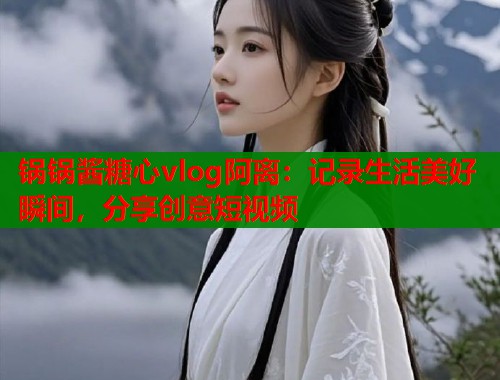锅锅酱糖心vlog阿离：记录生活美好瞬间，分享创意短视频  第1张