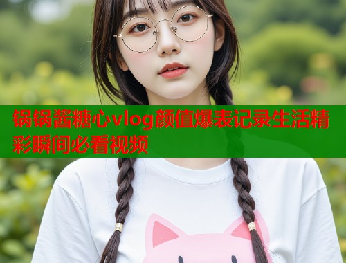 锅锅酱糖心vlog颜值爆表记录生活精彩瞬间必看视频  第1张