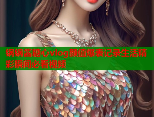锅锅酱糖心vlog颜值爆表记录生活精彩瞬间必看视频  第2张