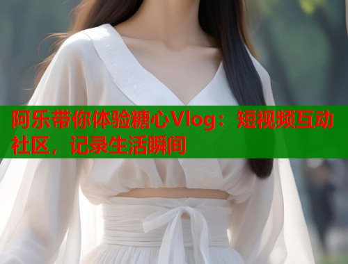 阿乐带你体验糖心Vlog：短视频互动社区，记录生活瞬间  第1张