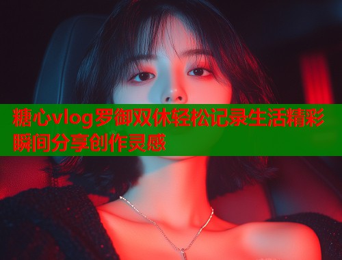 糖心vlog罗御双休轻松记录生活精彩瞬间分享创作灵感  第2张