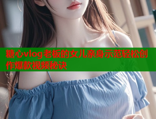 糖心vlog老板的女儿亲身示范轻松创作爆款视频秘诀  第2张