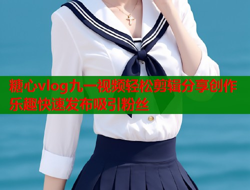 糖心vlog九一视频轻松剪辑分享创作乐趣快速发布吸引粉丝  第2张