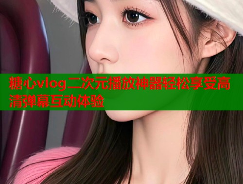 糖心vlog二次元播放神器轻松享受高清弹幕互动体验  第1张