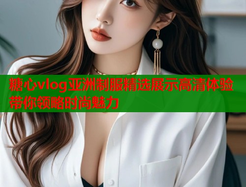 糖心vlog亚洲制服精选展示高清体验带你领略时尚魅力  第1张