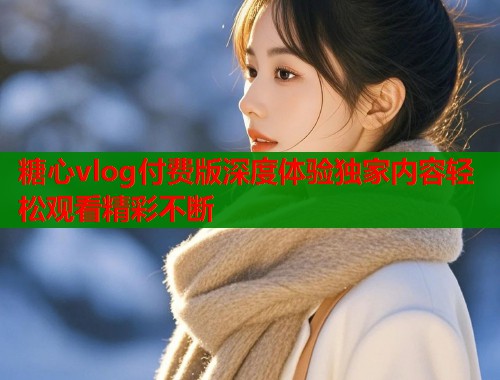 糖心vlog付费版深度体验独家内容轻松观看精彩不断  第1张