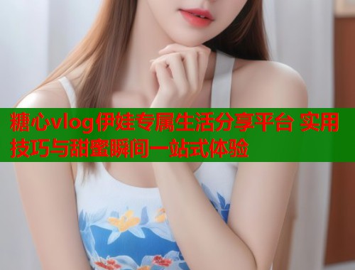 糖心vlog伊娃专属生活分享平台 实用技巧与甜蜜瞬间一站式体验  第1张