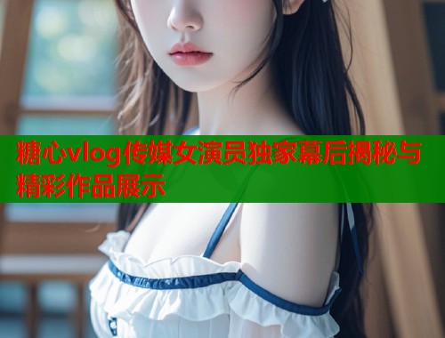 糖心vlog传媒女演员独家幕后揭秘与精彩作品展示  第1张