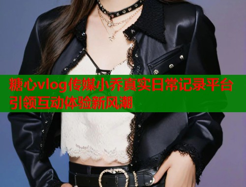 糖心vlog传媒小乔真实日常记录平台引领互动体验新风潮  第1张