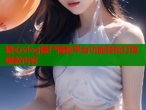 糖心vlog僵尸揭秘平台功能轻松打造爆款内容  第1张