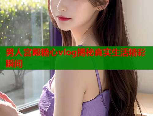 男人宫殿糖心vlog揭秘真实生活精彩瞬间  第1张
