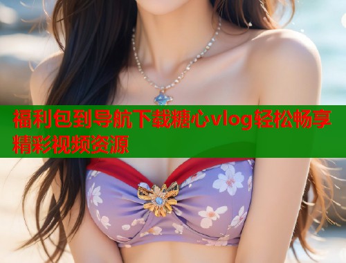 福利包到导航下载糖心vlog轻松畅享精彩视频资源  第1张