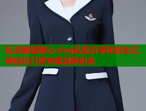 私汤邂逅糖心vlog私密分享体验全记录轻松打造专属温泉时光  第1张