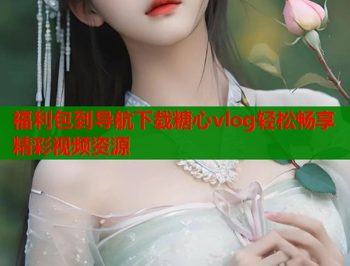 福利包到导航下载糖心vlog轻松畅享精彩视频资源  第2张