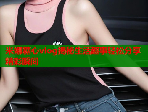 米娜糖心vlog揭秘生活趣事轻松分享精彩瞬间  第1张