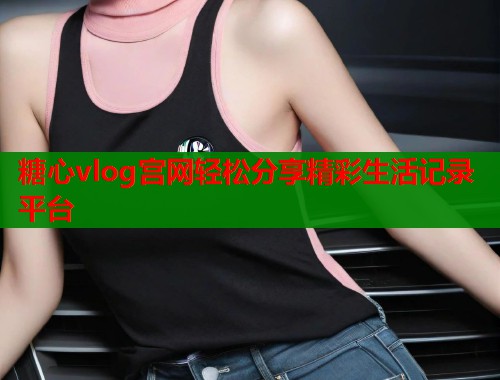 糖心vlog宫网轻松分享精彩生活记录平台  第1张