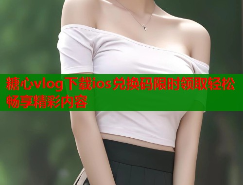 糖心vlog下载ios兑换码限时领取轻松畅享精彩内容  第1张