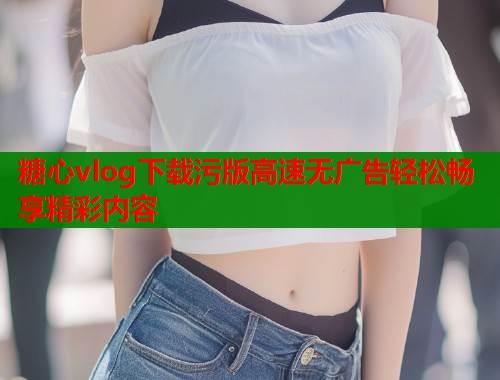 糖心vlog下载污版高速无广告轻松畅享精彩内容  第2张