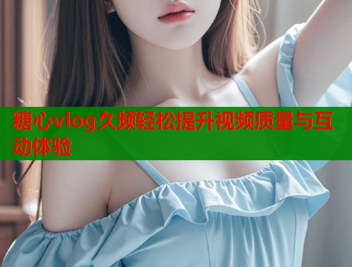 糖心vlog久频轻松提升视频质量与互动体验  第1张