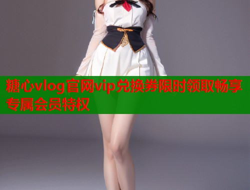 糖心vlog官网vip兑换券限时领取畅享专属会员特权  第1张