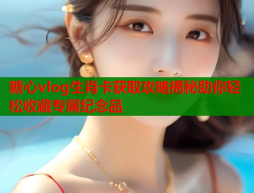糖心vlog生肖卡获取攻略揭秘助你轻松收藏专属纪念品  第1张