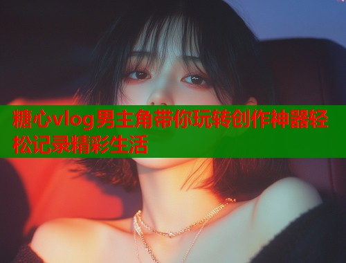 糖心vlog男主角带你玩转创作神器轻松记录精彩生活  第1张