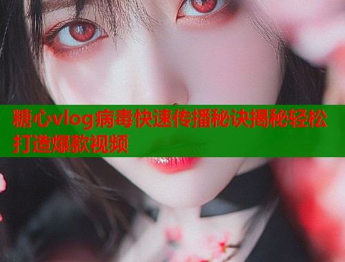 糖心vlog病毒快速传播秘诀揭秘轻松打造爆款视频  第2张