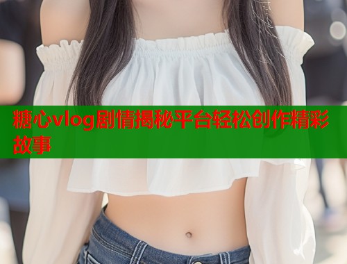 糖心vlog剧情揭秘平台轻松创作精彩故事  第1张