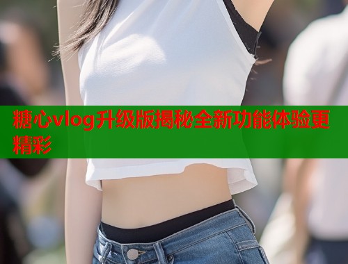 糖心vlog升级版揭秘全新功能体验更精彩  第1张