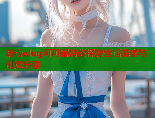 糖心vlog可可幂带你探索生活美学与创意分享  第1张