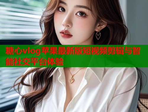 糖心vlog苹果最新版短视频剪辑与智能社交平台体验  第1张