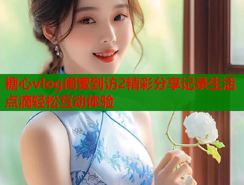 糖心vlog闺蜜到访2精彩分享记录生活点滴轻松互动体验  第1张