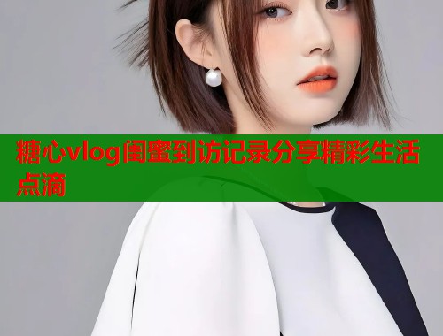 糖心vlog闺蜜到访记录分享精彩生活点滴  第1张