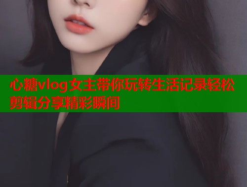 心糖vlog女主带你玩转生活记录轻松剪辑分享精彩瞬间  第1张