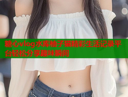 糖心vlog水库柚子猫精彩生活记录平台轻松分享趣味瞬间  第1张
