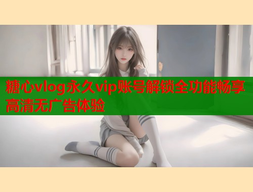 糖心vlog永久vip账号解锁全功能畅享高清无广告体验  第1张