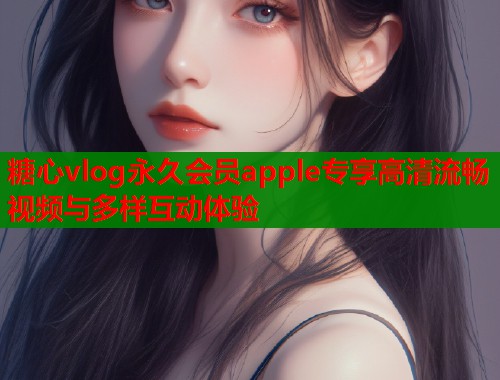 糖心vlog永久会员apple专享高清流畅视频与多样互动体验  第1张