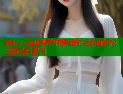 糖心vlog褒姒带你揭秘生活点滴轻松记录精彩瞬间  第1张