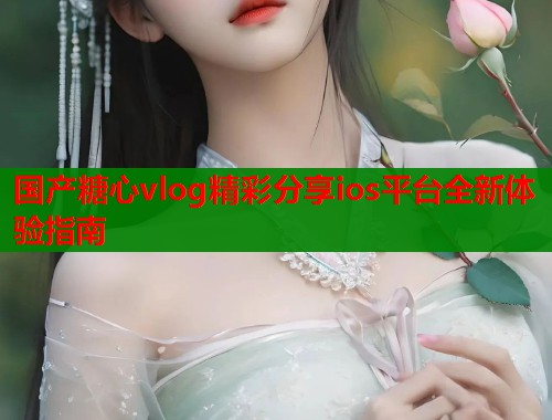 国产糖心vlog精彩分享ios平台全新体验指南  第1张