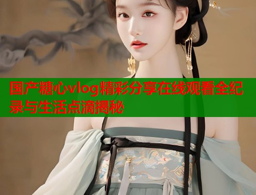 国产糖心vlog精彩分享在线观看全纪录与生活点滴揭秘  第1张