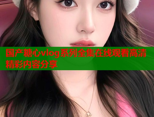 国产糖心vlog系列全集在线观看高清精彩内容分享  第1张