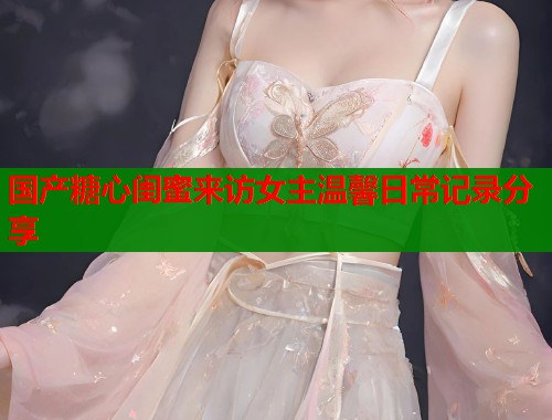 国产糖心闺蜜来访女主温馨日常记录分享  第1张