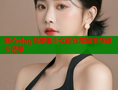 糖心vlog白发美少女的日常故事与成长记录  第1张